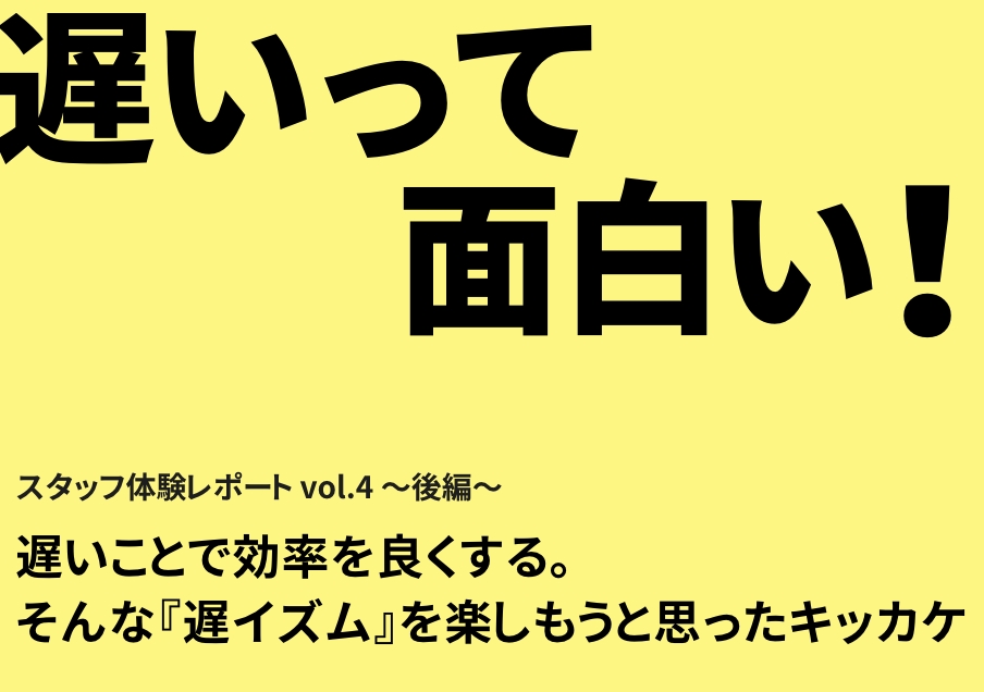 スタッフ体験レポート vol.4～後編～【遅いことで効率を良くする。そんな『遅イズム』を楽しもうと思ったキッカケ】